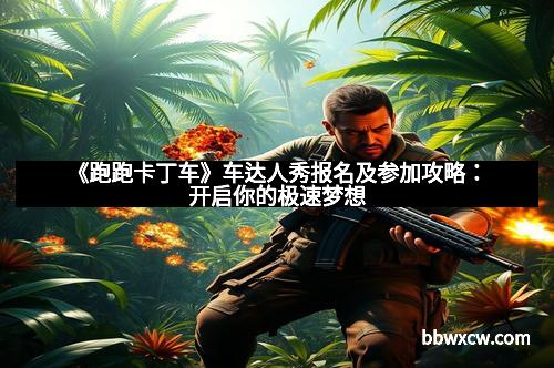 《跑跑卡丁车》车达人秀报名及参加攻略：开启你的极速梦想