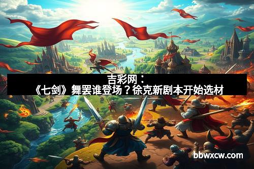 吉彩网：《七剑》舞罢谁登场？徐克新剧本开始选材