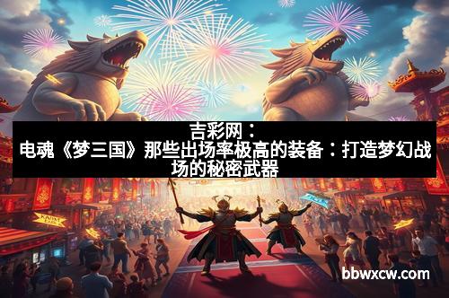 吉彩网：电魂《梦三国》那些出场率极高的装备：打造梦幻战场的秘密武器