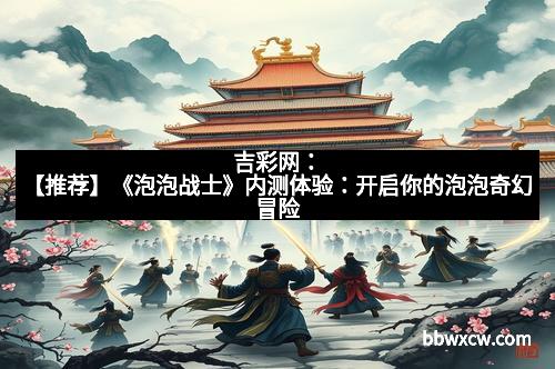 吉彩网：【推荐】《泡泡战士》内测体验：开启你的泡泡奇幻冒险
